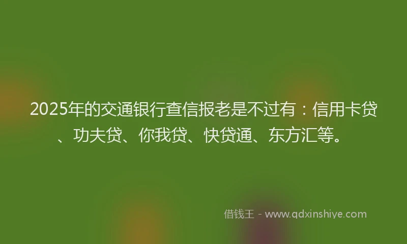2025年的交通银行查信报老是不过有：信用卡贷、功夫贷、你我贷、快贷通、东方汇等。