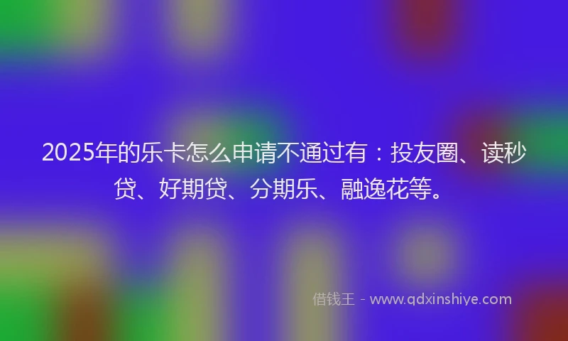 2025年的乐卡怎么申请不通过有：投友圈、读秒贷、好期贷、分期乐、融逸花等。