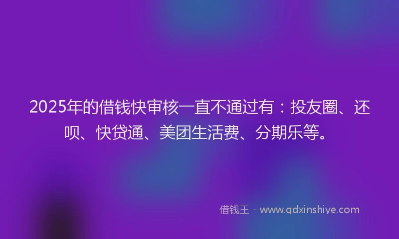 2025年的借钱快审核一直不通过有：投友圈、还呗、快贷通、美团生活费、分期乐等。