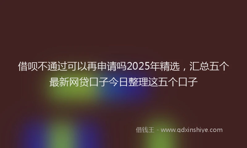 借呗不通过可以再申请吗2025年精选，汇总五个最新网贷口子今日整理这五个口子