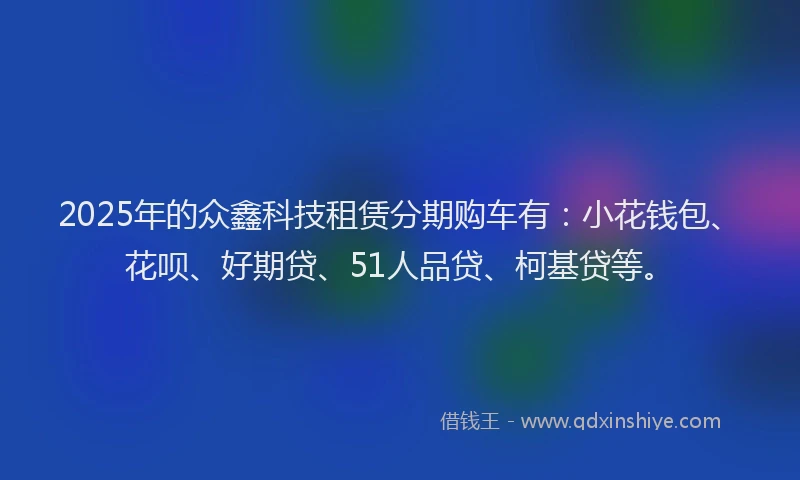 2025年的众鑫科技租赁分期购车有：小花钱包、花呗、好期贷、51人品贷、柯基贷等。