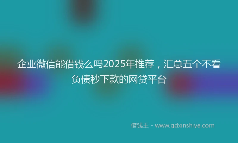 企业微信能借钱么吗2025年推荐，汇总五个不看负债秒下款的网贷平台