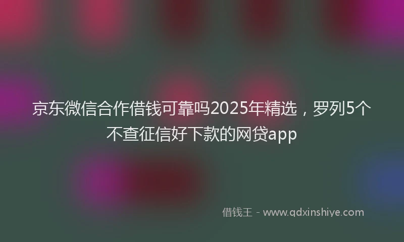 京东微信合作借钱可靠吗2025年精选，罗列5个不查征信好下款的网贷app