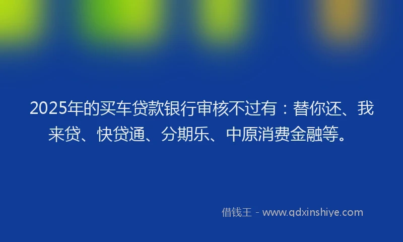 2025年的买车贷款银行审核不过有：替你还、我来贷、快贷通、分期乐、中原消费金融等。