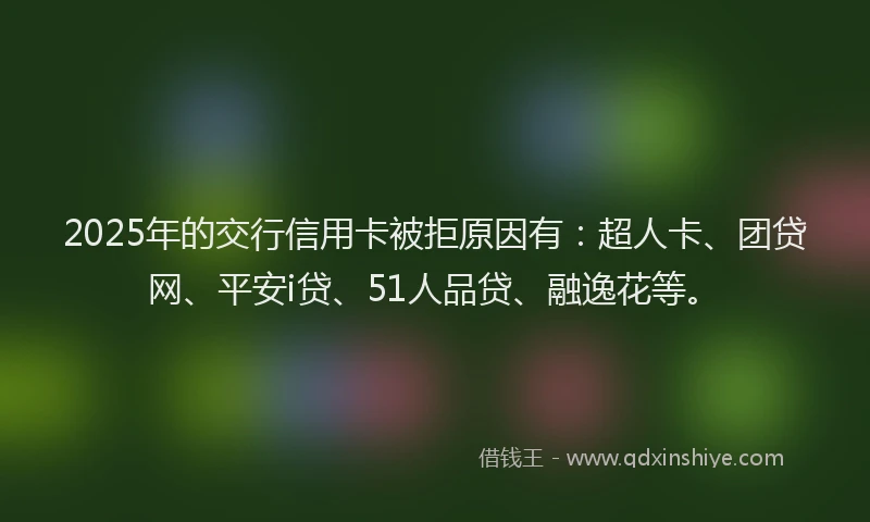 2025年的交行信用卡被拒原因有：超人卡、团贷网、平安i贷、51人品贷、融逸花等。