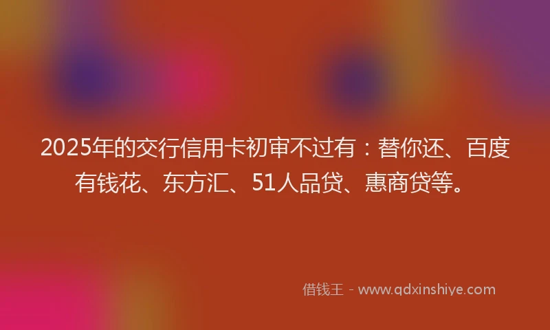 2025年的交行信用卡初审不过有：替你还、百度有钱花、东方汇、51人品贷、惠商贷等。