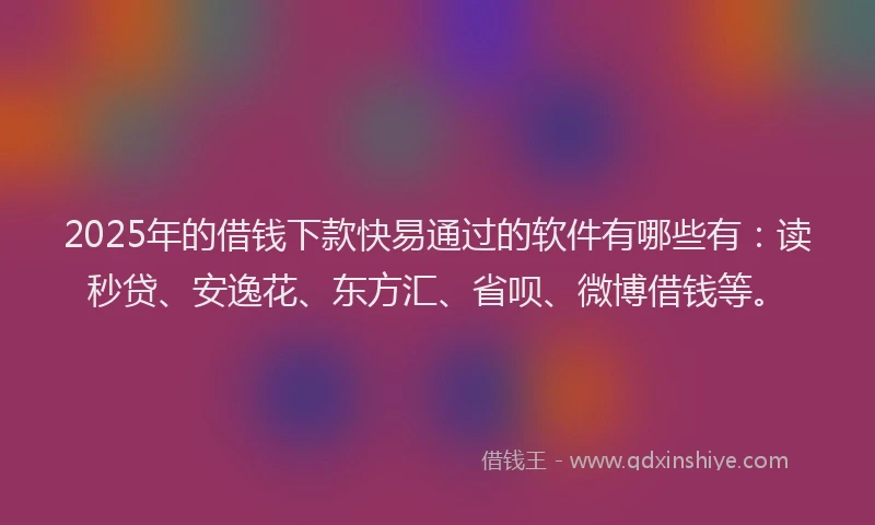 2025年的借钱下款快易通过的软件有哪些有：读秒贷、安逸花、东方汇、省呗、微博借钱等。