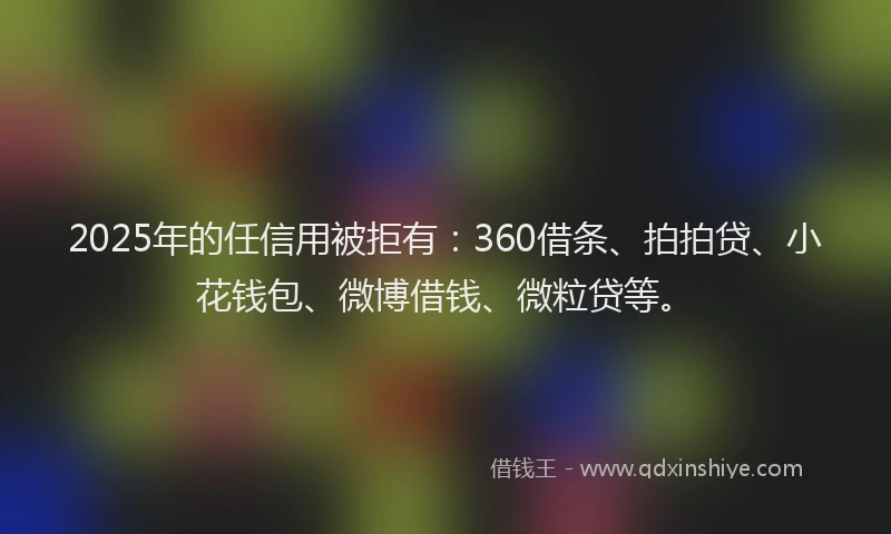 2025年的任信用被拒有：360借条、拍拍贷、小花钱包、微博借钱、微粒贷等。