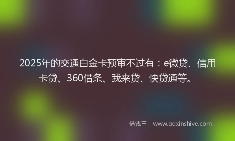 2025年的交通白金卡预审不过有：e微贷、信用卡贷、360借条、我来贷、快贷通等。