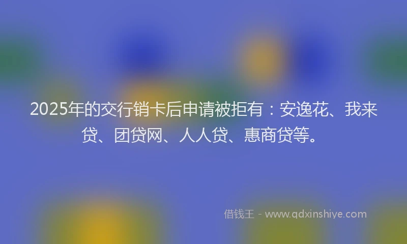 2025年的交行销卡后申请被拒有：安逸花、我来贷、团贷网、人人贷、惠商贷等。