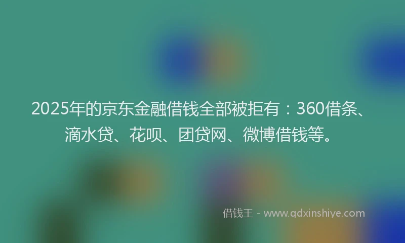 2025年的京东金融借钱全部被拒有：360借条、滴水贷、花呗、团贷网、微博借钱等。
