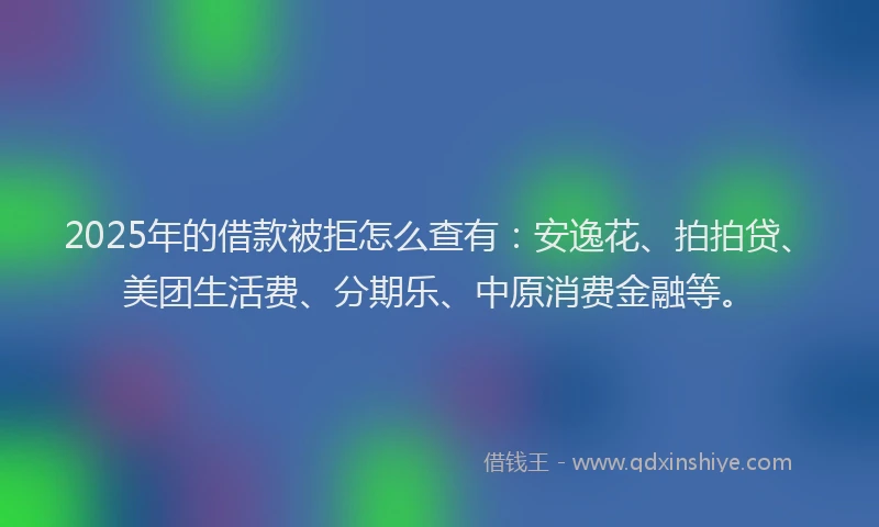 2025年的借款被拒怎么查有：安逸花、拍拍贷、美团生活费、分期乐、中原消费金融等。