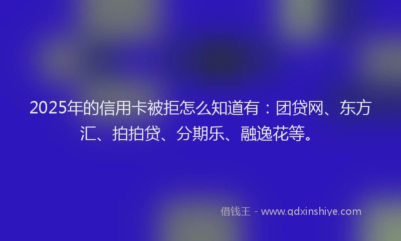 2025年的信用卡被拒怎么知道有：团贷网、东方汇、拍拍贷、分期乐、融逸花等。