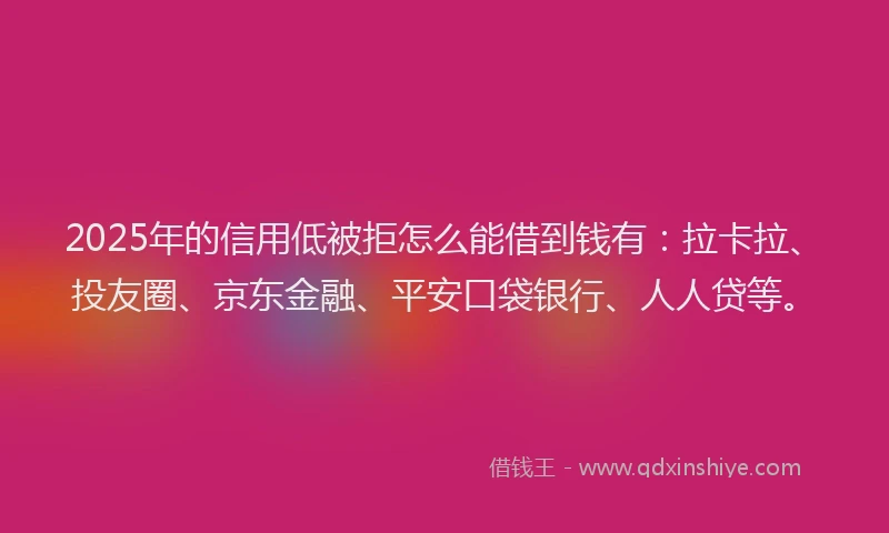 2025年的信用低被拒怎么能借到钱有：拉卡拉、投友圈、京东金融、平安口袋银行、人人贷等。