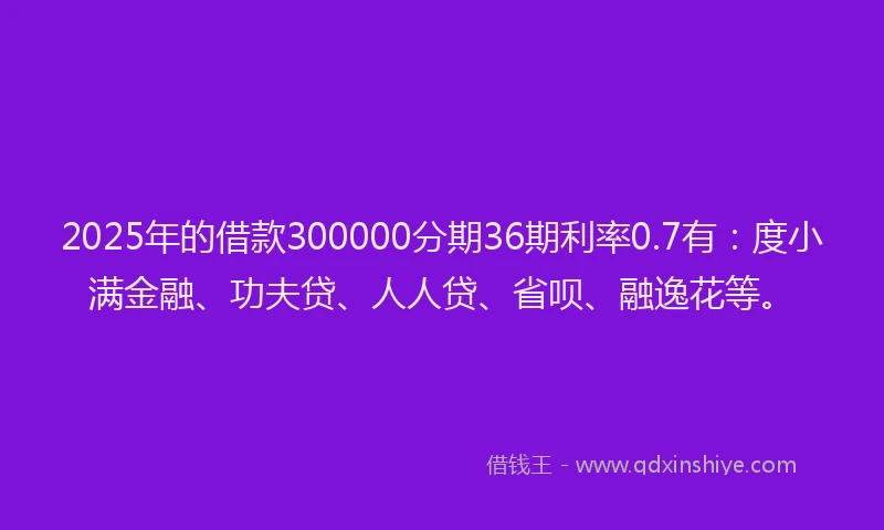 2025年的借款300000分期36期利率0.7有：度小满金融、功夫贷、人人贷、省呗、融逸花等。