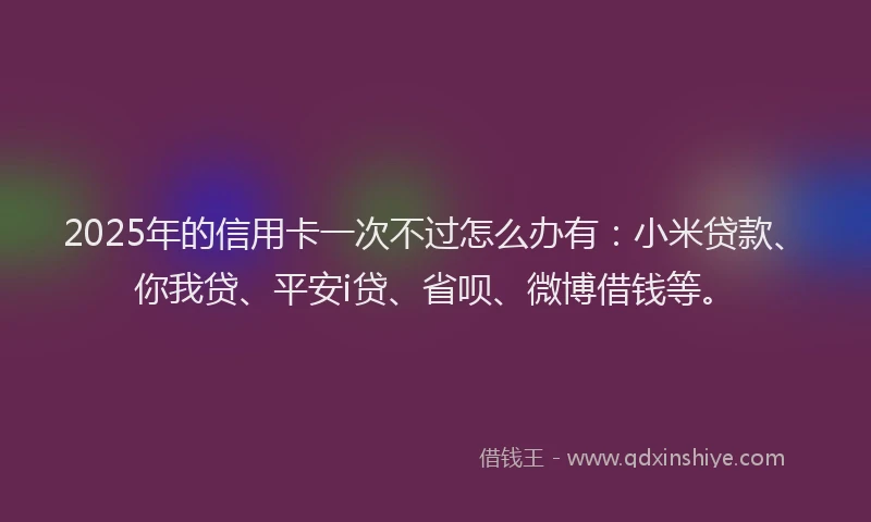 2025年的信用卡一次不过怎么办有：小米贷款、你我贷、平安i贷、省呗、微博借钱等。
