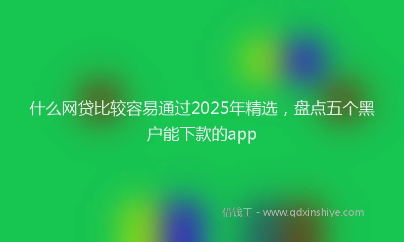 什么网贷比较容易通过2025年精选，盘点五个黑户能下款的app