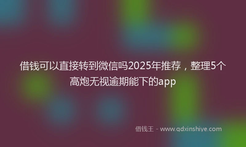 借钱可以直接转到微信吗2025年推荐，整理5个高炮无视逾期能下的app