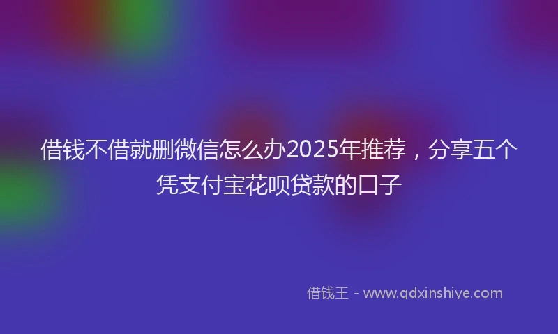 借钱不借就删微信怎么办2025年推荐，分享五个凭支付宝花呗贷款的口子