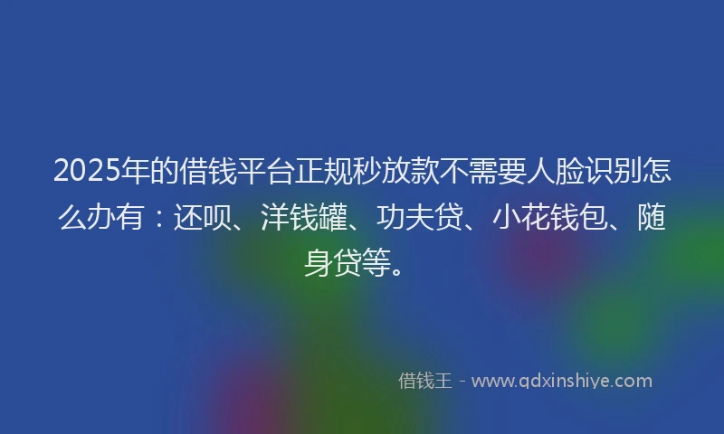 2025年的借钱平台正规秒放款不需要人脸识别怎么办有：还呗、洋钱罐、功夫贷、小花钱包、随身贷等。