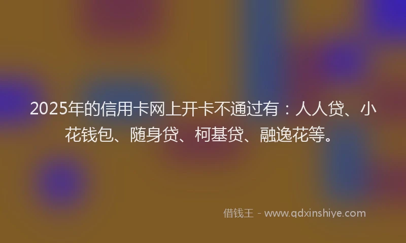 2025年的信用卡网上开卡不通过有：人人贷、小花钱包、随身贷、柯基贷、融逸花等。