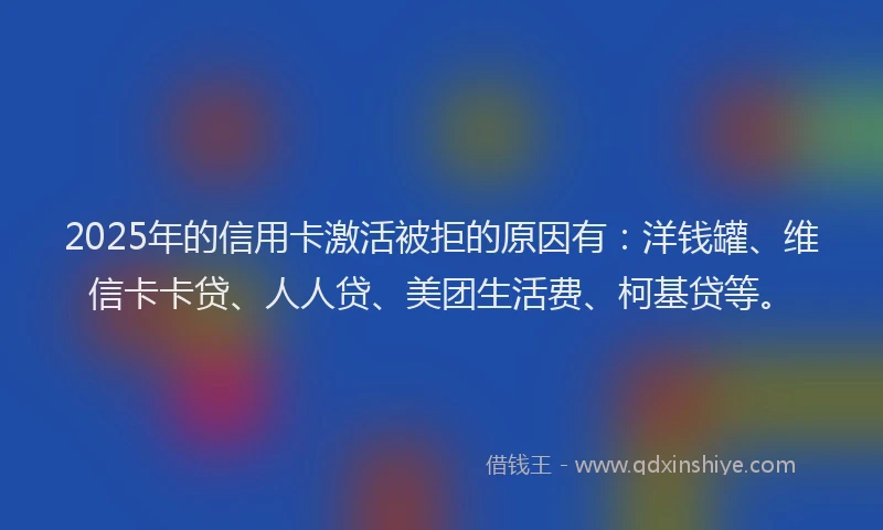 2025年的信用卡激活被拒的原因有：洋钱罐、维信卡卡贷、人人贷、美团生活费、柯基贷等。