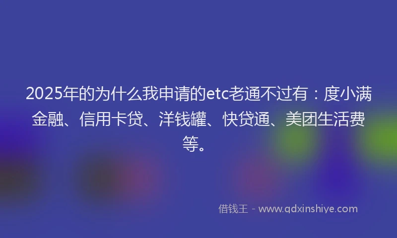 2025年的为什么我申请的etc老通不过有：度小满金融、信用卡贷、洋钱罐、快贷通、美团生活费等。