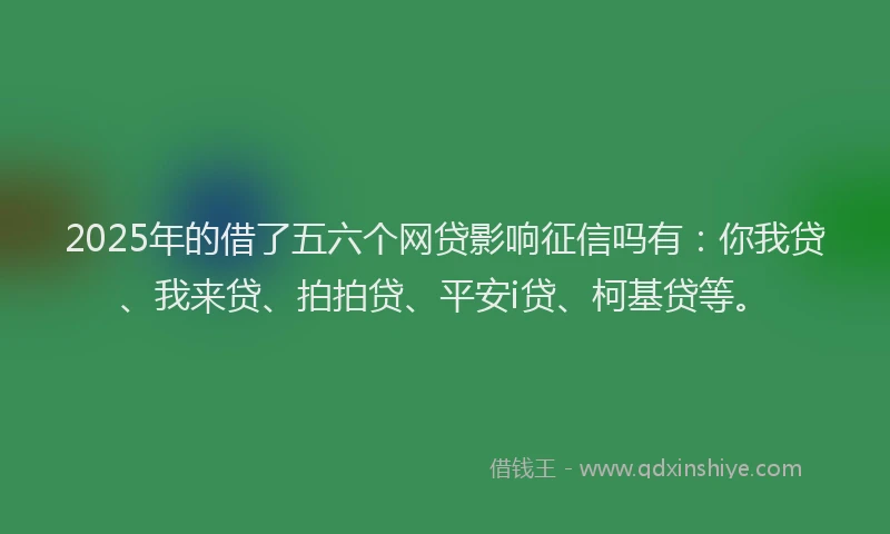 2025年的借了五六个网贷影响征信吗有：你我贷、我来贷、拍拍贷、平安i贷、柯基贷等。