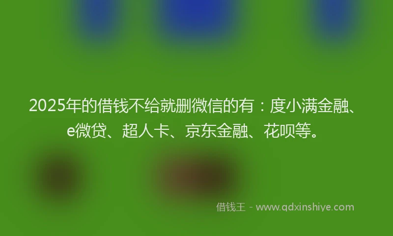 2025年的借钱不给就删微信的有：度小满金融、e微贷、超人卡、京东金融、花呗等。