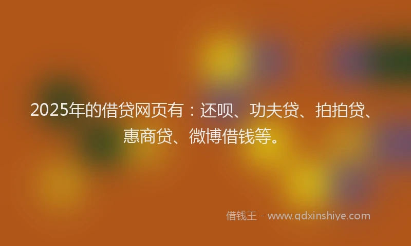 2025年的借贷网页有：还呗、功夫贷、拍拍贷、惠商贷、微博借钱等。