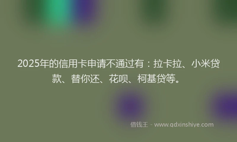 2025年的信用卡申请不通过有：拉卡拉、小米贷款、替你还、花呗、柯基贷等。
