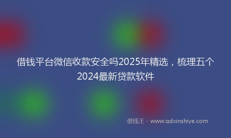 借钱平台微信收款安全吗2025年精选，梳理五个2024最新贷款软件