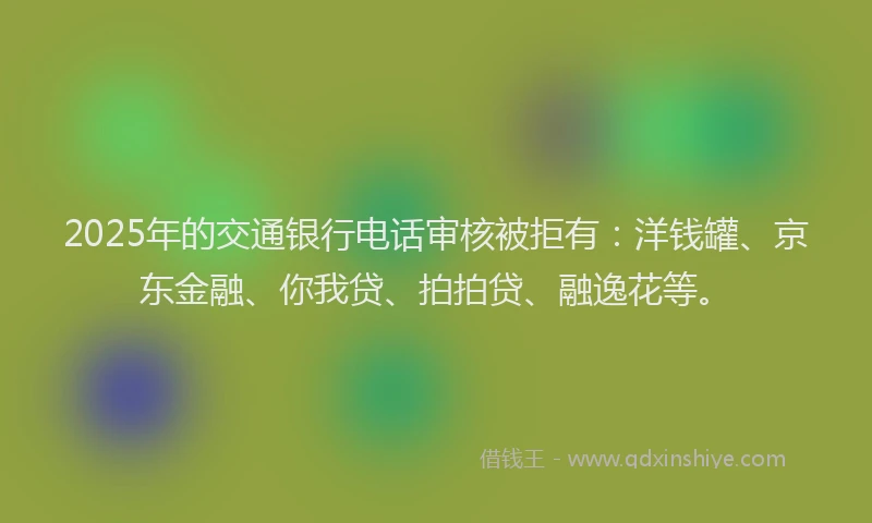 2025年的交通银行电话审核被拒有：洋钱罐、京东金融、你我贷、拍拍贷、融逸花等。