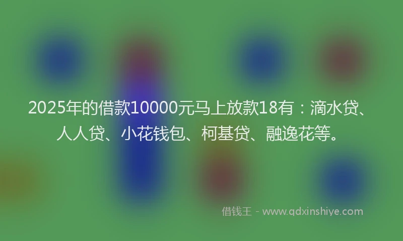 2025年的借款10000元马上放款18有：滴水贷、人人贷、小花钱包、柯基贷、融逸花等。