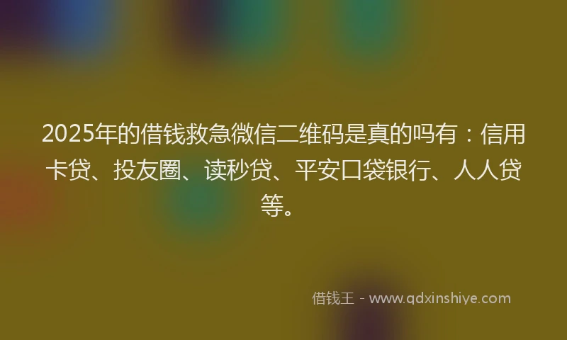 2025年的借钱救急微信二维码是真的吗有：信用卡贷、投友圈、读秒贷、平安口袋银行、人人贷等。