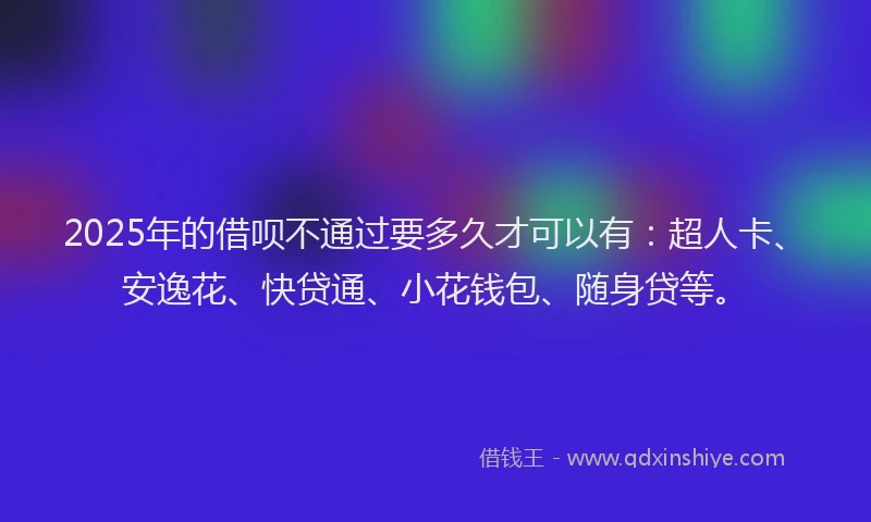 2025年的借呗不通过要多久才可以有：超人卡、安逸花、快贷通、小花钱包、随身贷等。