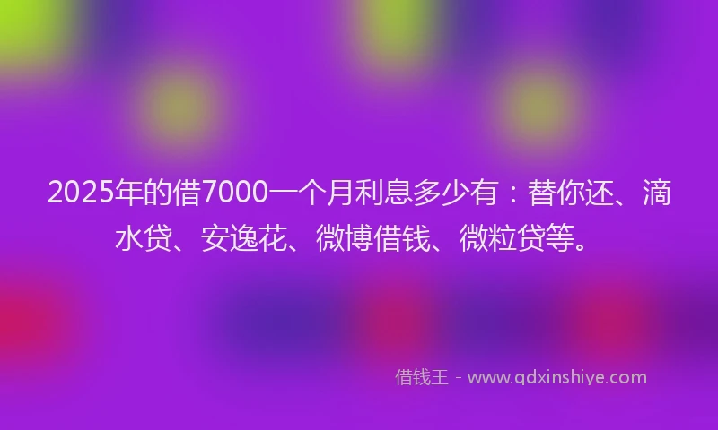 2025年的借7000一个月利息多少有：替你还、滴水贷、安逸花、微博借钱、微粒贷等。