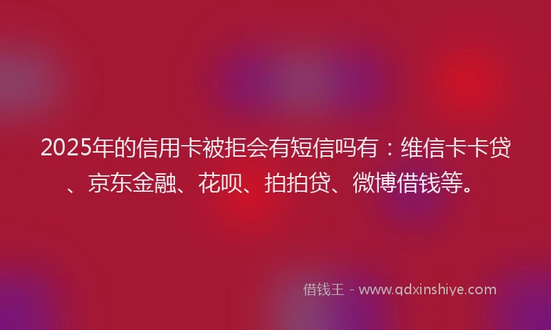 2025年的信用卡被拒会有短信吗有：维信卡卡贷、京东金融、花呗、拍拍贷、微博借钱等。