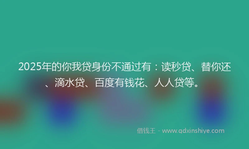 2025年的你我贷身份不通过有：读秒贷、替你还、滴水贷、百度有钱花、人人贷等。