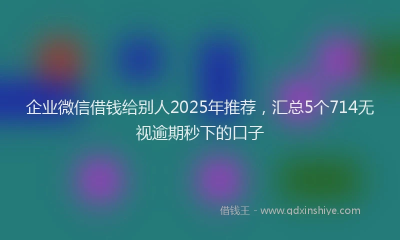 企业微信借钱给别人2025年推荐，汇总5个714无视逾期秒下的口子
