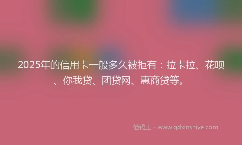 2025年的信用卡一般多久被拒有：拉卡拉、花呗、你我贷、团贷网、惠商贷等。