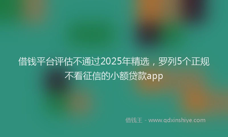借钱平台评估不通过2025年精选，罗列5个正规不看征信的小额贷款app