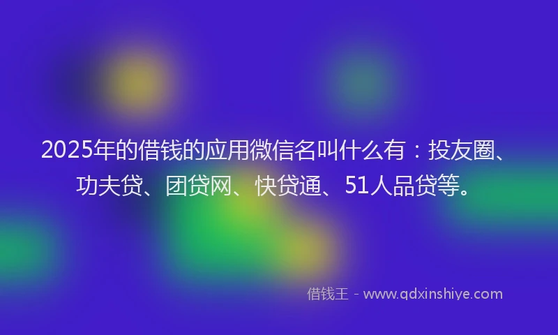 2025年的借钱的应用微信名叫什么有：投友圈、功夫贷、团贷网、快贷通、51人品贷等。
