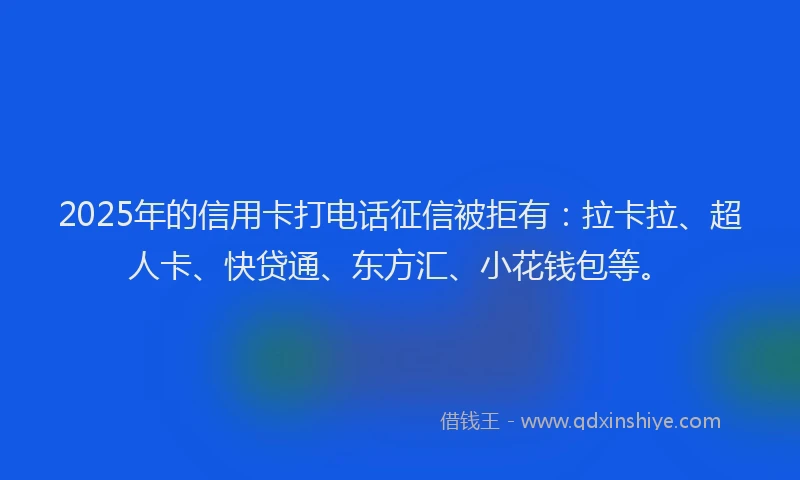 2025年的信用卡打电话征信被拒有：拉卡拉、超人卡、快贷通、东方汇、小花钱包等。