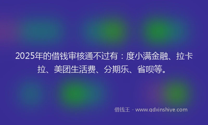 2025年的借钱审核通不过有：度小满金融、拉卡拉、美团生活费、分期乐、省呗等。