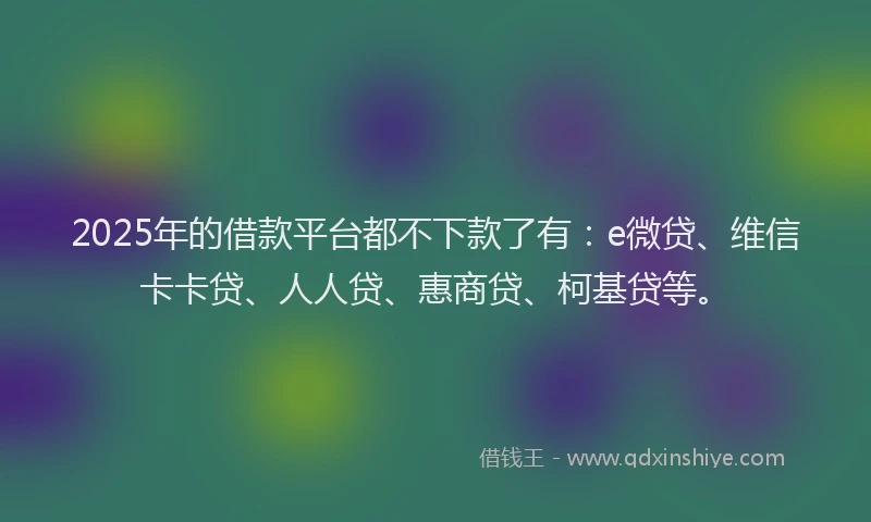 2025年的借款平台都不下款了有：e微贷、维信卡卡贷、人人贷、惠商贷、柯基贷等。