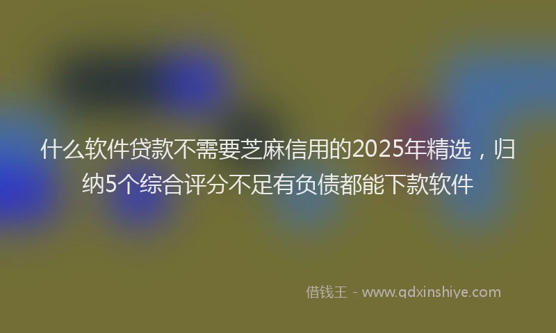什么软件贷款不需要芝麻信用的2025年精选，归纳5个综合评分不足有负债都能下款软件