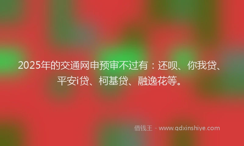 2025年的交通网申预审不过有：还呗、你我贷、平安i贷、柯基贷、融逸花等。