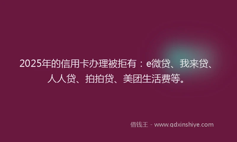 2025年的信用卡办理被拒有：e微贷、我来贷、人人贷、拍拍贷、美团生活费等。
