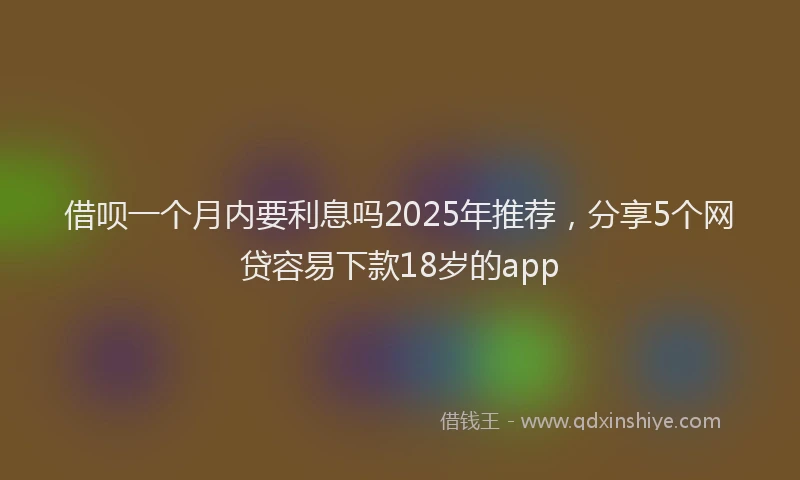 借呗一个月内要利息吗2025年推荐，分享5个网贷容易下款18岁的app